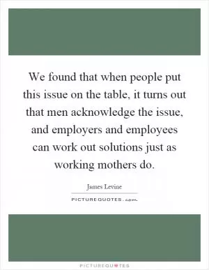 We found that when people put this issue on the table, it turns out that men acknowledge the issue, and employers and employees can work out solutions just as working mothers do Picture Quote #1
