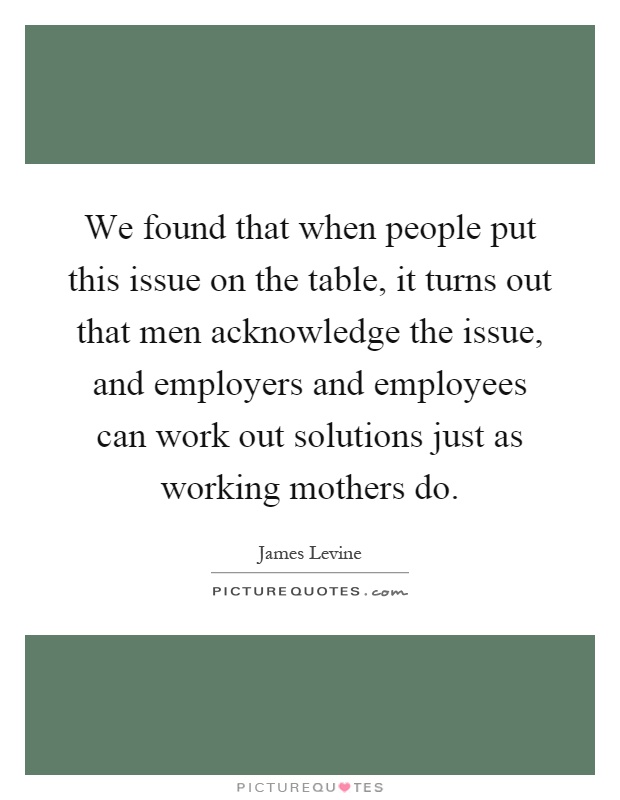 We found that when people put this issue on the table, it turns out that men acknowledge the issue, and employers and employees can work out solutions just as working mothers do Picture Quote #1