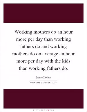 Working mothers do an hour more per day than working fathers do and working mothers do on average an hour more per day with the kids than working fathers do Picture Quote #1
