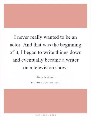 I never really wanted to be an actor. And that was the beginning of it, I began to write things down and eventually became a writer on a television show Picture Quote #1
