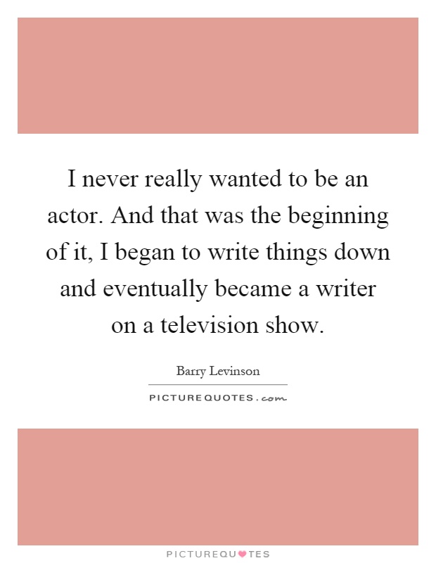 I never really wanted to be an actor. And that was the beginning of it, I began to write things down and eventually became a writer on a television show Picture Quote #1