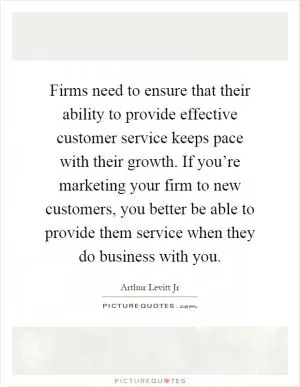 Firms need to ensure that their ability to provide effective customer service keeps pace with their growth. If you’re marketing your firm to new customers, you better be able to provide them service when they do business with you Picture Quote #1