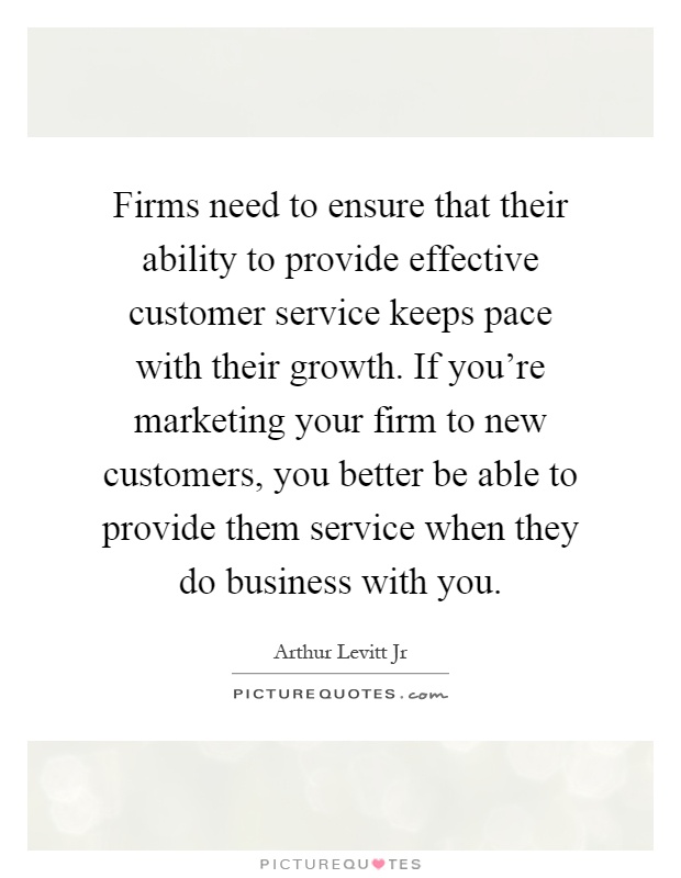 Firms need to ensure that their ability to provide effective customer service keeps pace with their growth. If you're marketing your firm to new customers, you better be able to provide them service when they do business with you Picture Quote #1
