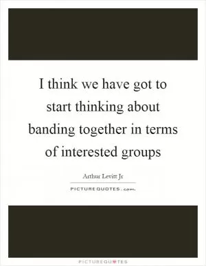 I think we have got to start thinking about banding together in terms of interested groups Picture Quote #1