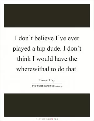 I don’t believe I’ve ever played a hip dude. I don’t think I would have the wherewithal to do that Picture Quote #1