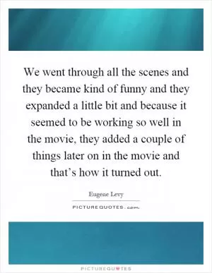 We went through all the scenes and they became kind of funny and they expanded a little bit and because it seemed to be working so well in the movie, they added a couple of things later on in the movie and that’s how it turned out Picture Quote #1