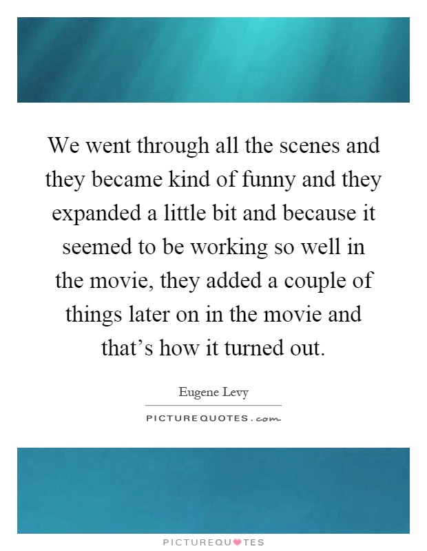 We went through all the scenes and they became kind of funny and they expanded a little bit and because it seemed to be working so well in the movie, they added a couple of things later on in the movie and that's how it turned out Picture Quote #1