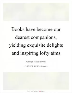 Books have become our dearest companions, yielding exquisite delights and inspiring lofty aims Picture Quote #1