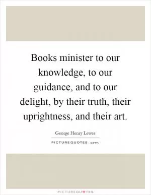 Books minister to our knowledge, to our guidance, and to our delight, by their truth, their uprightness, and their art Picture Quote #1