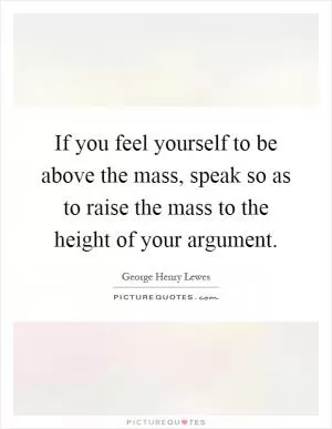 If you feel yourself to be above the mass, speak so as to raise the mass to the height of your argument Picture Quote #1