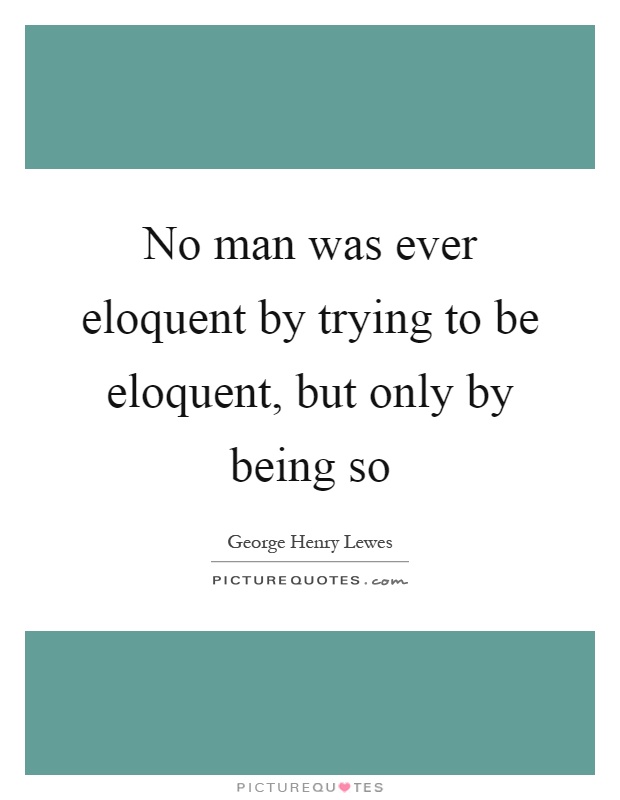No man was ever eloquent by trying to be eloquent, but only by being so Picture Quote #1