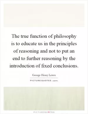 The true function of philosophy is to educate us in the principles of reasoning and not to put an end to further reasoning by the introduction of fixed conclusions Picture Quote #1