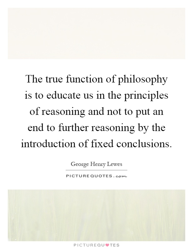 The true function of philosophy is to educate us in the principles of reasoning and not to put an end to further reasoning by the introduction of fixed conclusions Picture Quote #1