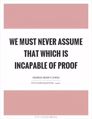 We must never assume that which is incapable of proof Picture Quote #1