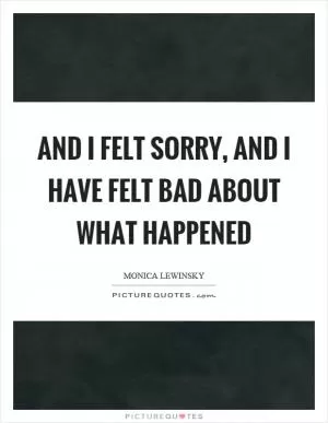 And I felt sorry, and I have felt bad about what happened Picture Quote #1