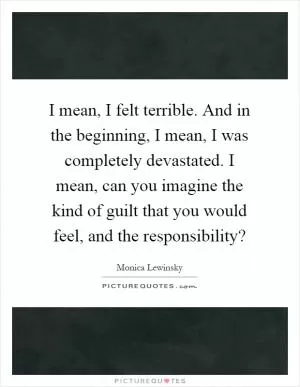 I mean, I felt terrible. And in the beginning, I mean, I was completely devastated. I mean, can you imagine the kind of guilt that you would feel, and the responsibility? Picture Quote #1
