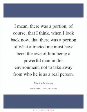I mean, there was a portion, of course, that I think, when I look back now, that there was a portion of what attracted me must have been the awe of him being a powerful man in this environment, not to take away from who he is as a real person Picture Quote #1