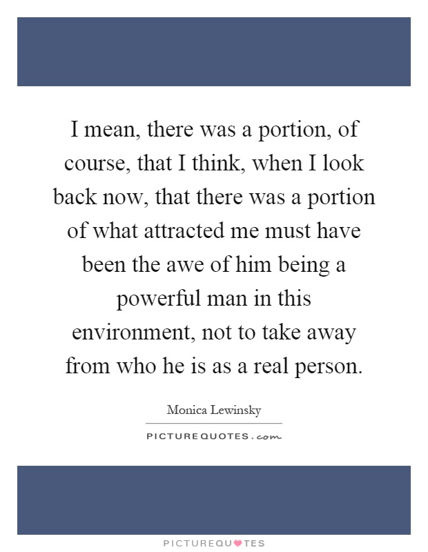 I mean, there was a portion, of course, that I think, when I look back now, that there was a portion of what attracted me must have been the awe of him being a powerful man in this environment, not to take away from who he is as a real person Picture Quote #1