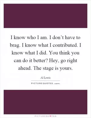 I know who I am. I don’t have to brag. I know what I contributed. I know what I did. You think you can do it better? Hey, go right ahead. The stage is yours Picture Quote #1