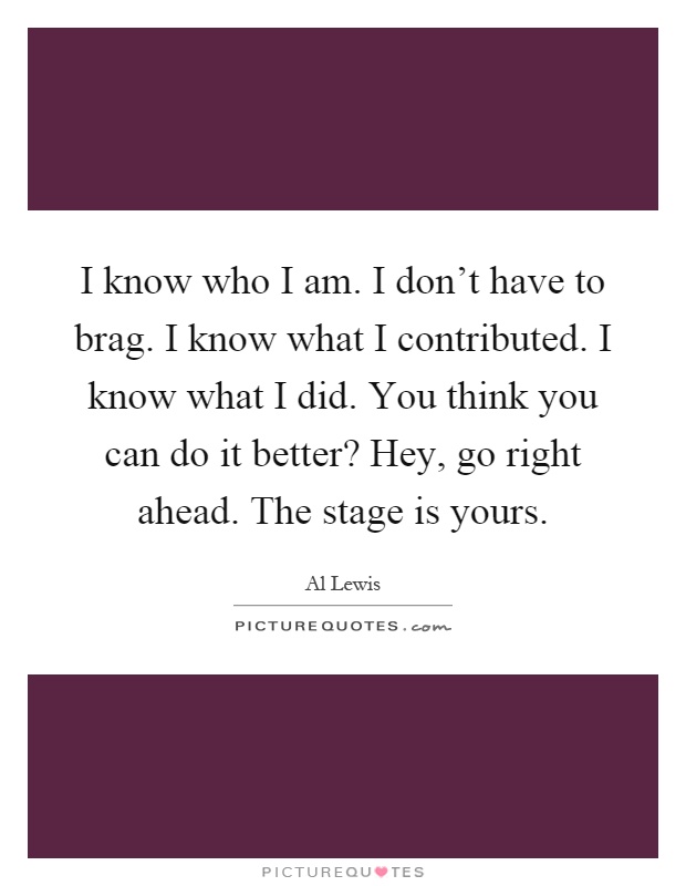 I know who I am. I don't have to brag. I know what I contributed. I know what I did. You think you can do it better? Hey, go right ahead. The stage is yours Picture Quote #1