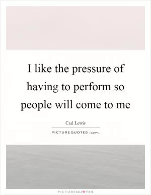 I like the pressure of having to perform so people will come to me Picture Quote #1
