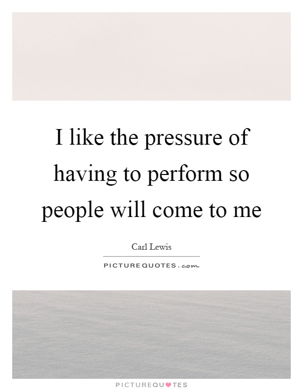 I like the pressure of having to perform so people will come to me Picture Quote #1