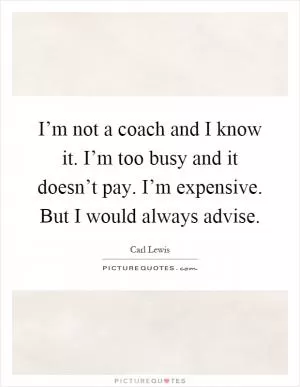 I’m not a coach and I know it. I’m too busy and it doesn’t pay. I’m expensive. But I would always advise Picture Quote #1