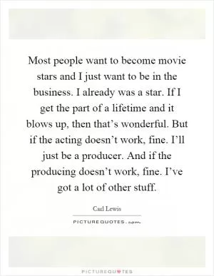 Most people want to become movie stars and I just want to be in the business. I already was a star. If I get the part of a lifetime and it blows up, then that’s wonderful. But if the acting doesn’t work, fine. I’ll just be a producer. And if the producing doesn’t work, fine. I’ve got a lot of other stuff Picture Quote #1