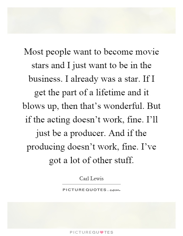 Most people want to become movie stars and I just want to be in the business. I already was a star. If I get the part of a lifetime and it blows up, then that's wonderful. But if the acting doesn't work, fine. I'll just be a producer. And if the producing doesn't work, fine. I've got a lot of other stuff Picture Quote #1