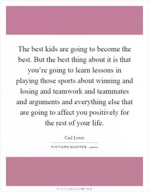 The best kids are going to become the best. But the best thing about it is that you’re going to learn lessons in playing those sports about winning and losing and teamwork and teammates and arguments and everything else that are going to affect you positively for the rest of your life Picture Quote #1