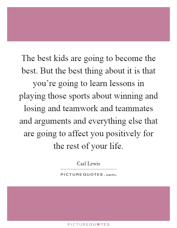 The best kids are going to become the best. But the best thing about it is that you're going to learn lessons in playing those sports about winning and losing and teamwork and teammates and arguments and everything else that are going to affect you positively for the rest of your life Picture Quote #1