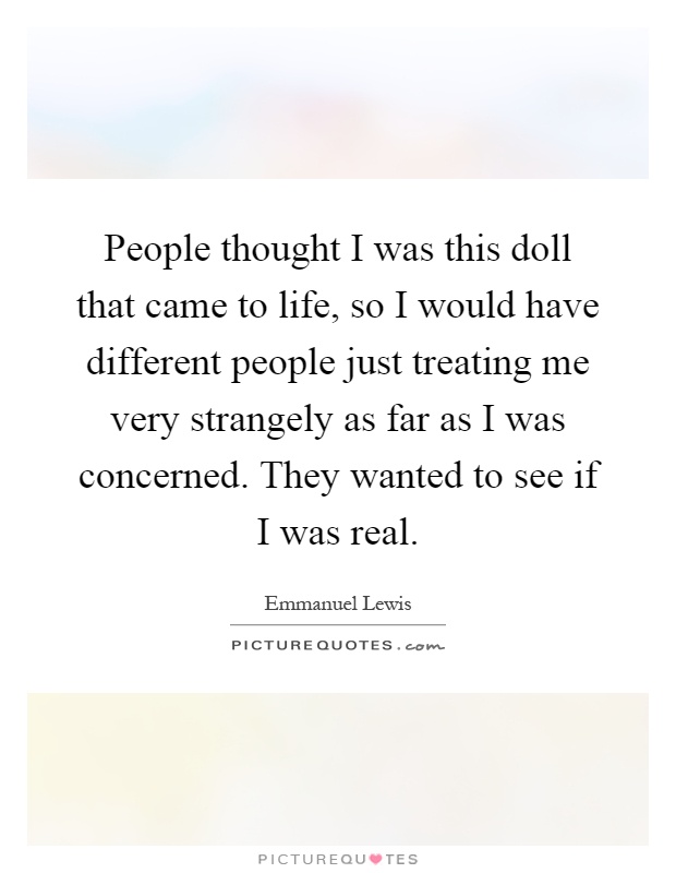 People thought I was this doll that came to life, so I would have different people just treating me very strangely as far as I was concerned. They wanted to see if I was real Picture Quote #1