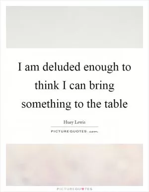 I am deluded enough to think I can bring something to the table Picture Quote #1
