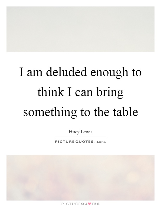 I am deluded enough to think I can bring something to the table Picture Quote #1