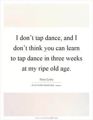 I don’t tap dance, and I don’t think you can learn to tap dance in three weeks at my ripe old age Picture Quote #1