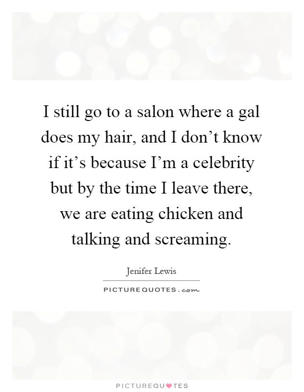 I still go to a salon where a gal does my hair, and I don't know if it's because I'm a celebrity but by the time I leave there, we are eating chicken and talking and screaming Picture Quote #1