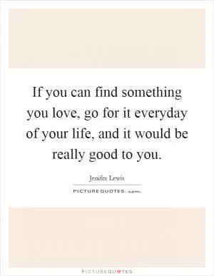 If you can find something you love, go for it everyday of your life, and it would be really good to you Picture Quote #1