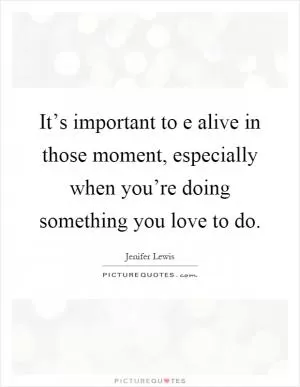 It’s important to e alive in those moment, especially when you’re doing something you love to do Picture Quote #1