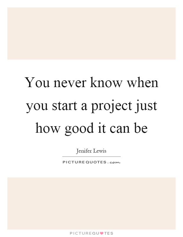 You never know when you start a project just how good it can be Picture Quote #1
