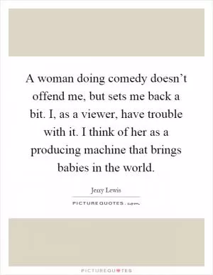 A woman doing comedy doesn’t offend me, but sets me back a bit. I, as a viewer, have trouble with it. I think of her as a producing machine that brings babies in the world Picture Quote #1