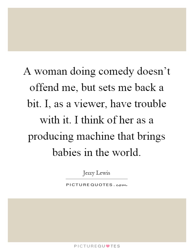 A woman doing comedy doesn't offend me, but sets me back a bit. I, as a viewer, have trouble with it. I think of her as a producing machine that brings babies in the world Picture Quote #1