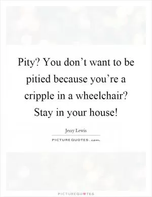 Pity? You don’t want to be pitied because you’re a cripple in a wheelchair? Stay in your house! Picture Quote #1