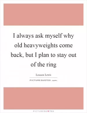 I always ask myself why old heavyweights come back, but I plan to stay out of the ring Picture Quote #1