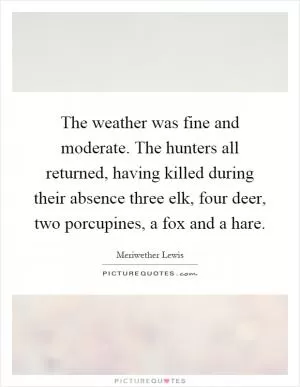 The weather was fine and moderate. The hunters all returned, having killed during their absence three elk, four deer, two porcupines, a fox and a hare Picture Quote #1