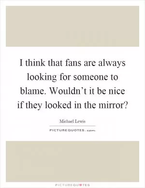 I think that fans are always looking for someone to blame. Wouldn’t it be nice if they looked in the mirror? Picture Quote #1