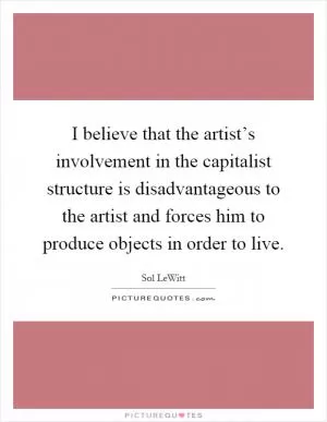 I believe that the artist’s involvement in the capitalist structure is disadvantageous to the artist and forces him to produce objects in order to live Picture Quote #1