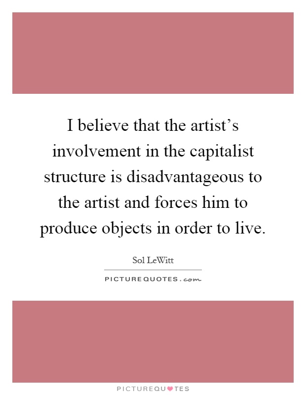 I believe that the artist's involvement in the capitalist structure is disadvantageous to the artist and forces him to produce objects in order to live Picture Quote #1