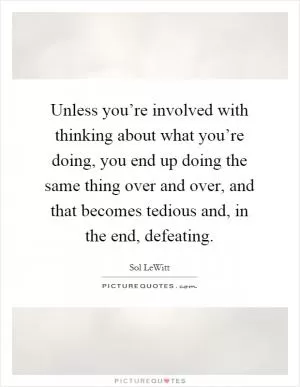 Unless you’re involved with thinking about what you’re doing, you end up doing the same thing over and over, and that becomes tedious and, in the end, defeating Picture Quote #1