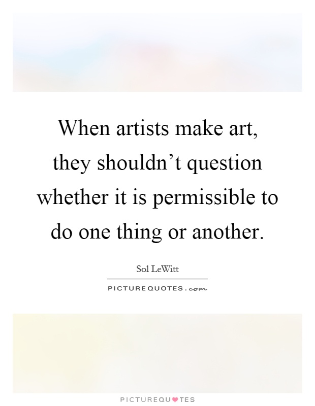 When artists make art, they shouldn't question whether it is permissible to do one thing or another Picture Quote #1