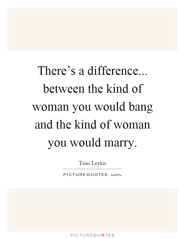There's a difference... between the kind of woman you would bang and the kind of woman you would marry Picture Quote #1